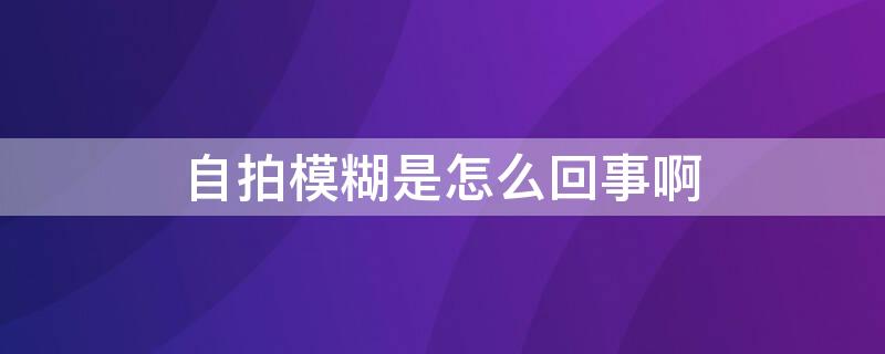 自拍模糊是怎么回事啊（自拍模糊是怎么回事啊图片）