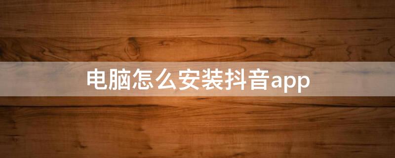 电脑怎么安装抖音app 电脑怎么安装抖音软件到桌面