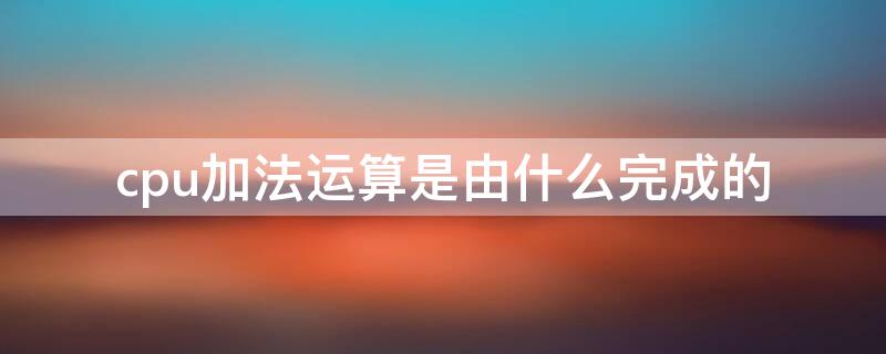cpu加法运算是由什么完成的（cpu中加法运算是由什么完成的）