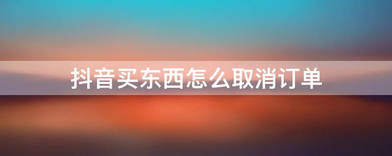 抖音买东西怎么取消订单 抖音买东西怎么取消订单退款申请