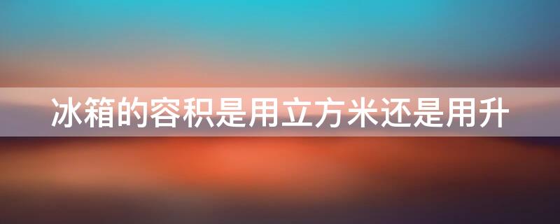 冰箱的容积是用立方米还是用升（冰箱的容积是用立方米还是用升方米）