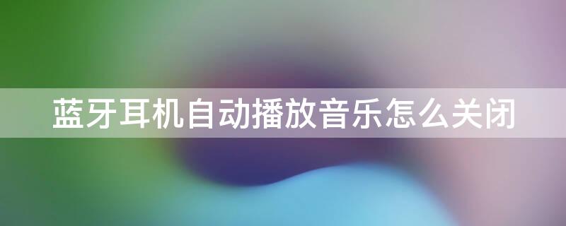 蓝牙耳机自动播放音乐怎么关闭 打开蓝牙耳机自动播放音乐怎么关闭