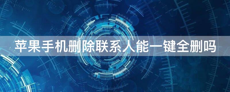 iPhone手机删除联系人能一键全删吗 iphone手机删除联系人能一键全删吗怎么删