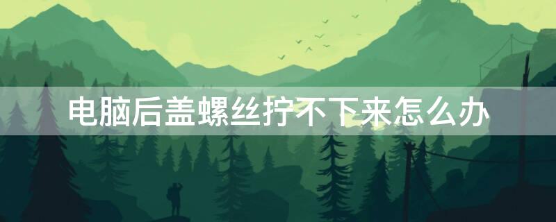 电脑后盖螺丝拧不下来怎么办（电脑后盖螺丝拧不动怎么办）