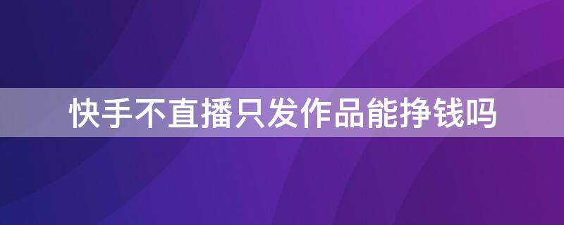 快手不直播只发作品能挣钱吗（快手不直播只发作品能挣钱吗安全吗）