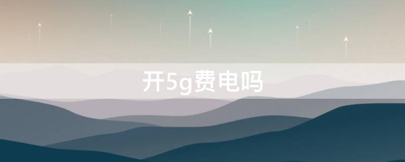 开5g费电吗 手机开5g费电吗