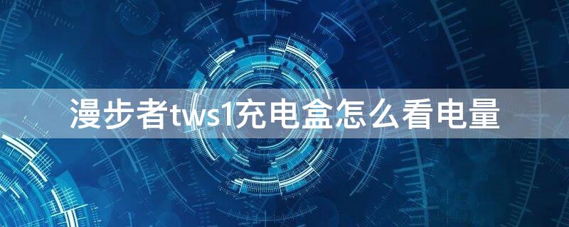 漫步者tws1充电盒怎么看电量 漫步者tws1充电盒怎么知道充满了