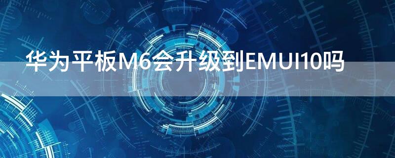 华为平板M6会升级到EMUI10吗（华为平板m6升级版）