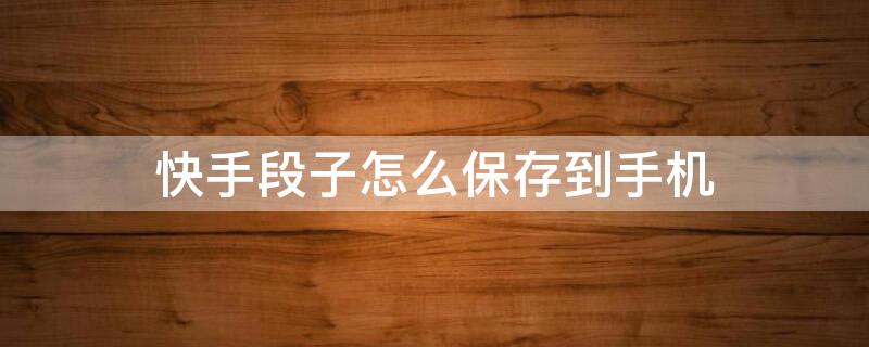 快手段子怎么保存到手机（快手的段子怎么下载到手机）