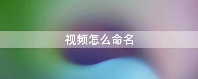 视频怎么命名 视频怎么命名以文件形式发送