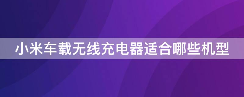 小米车载无线充电器适合哪些机型 小米车载无线充电器适合哪些机型使用