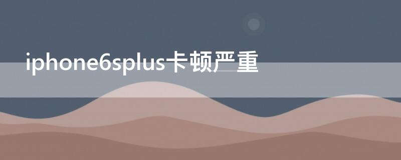 iPhone6splus卡顿严重（iphone6splus卡顿）
