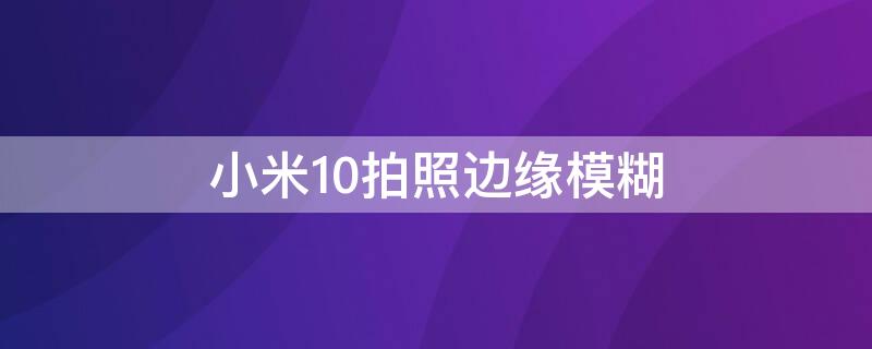 小米10拍照边缘模糊 小米10拍照边缘模糊怎么办
