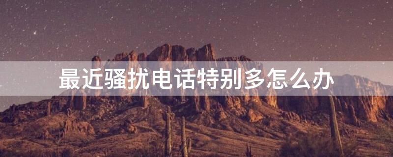 最近骚扰电话特别多怎么办（最近骚扰电话越来越多）