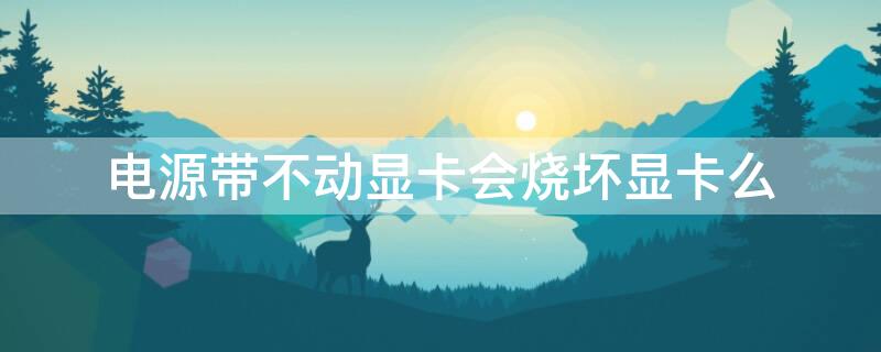 电源带不动显卡会烧坏显卡么（电源带不动显卡会出现什么现象）