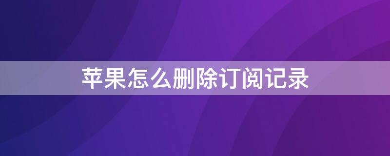 iPhone怎么删除订阅记录 苹果怎么删除订阅中的记录