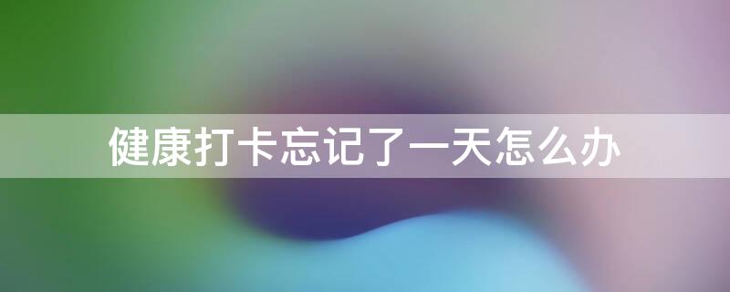 健康打卡忘记了一天怎么办（健康打卡忘了一天怎么写说明）