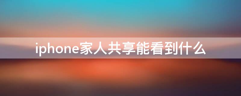 iPhone家人共享能看到什么 iphone家人共享能看到什么微信
