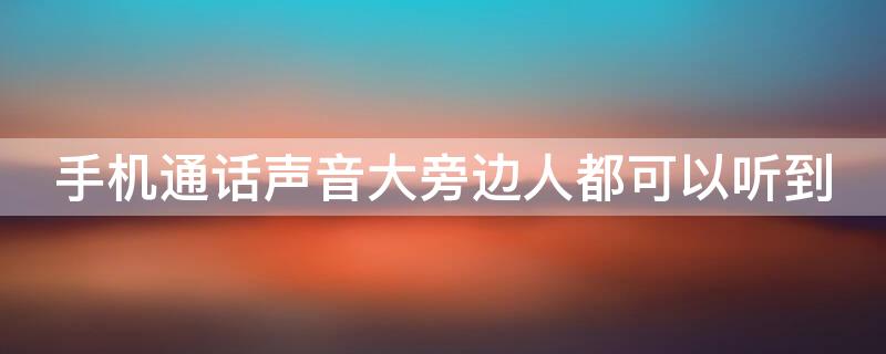 手机通话声音大旁边人都可以听到（手机通话声音大旁边人都可以听到声音吗）