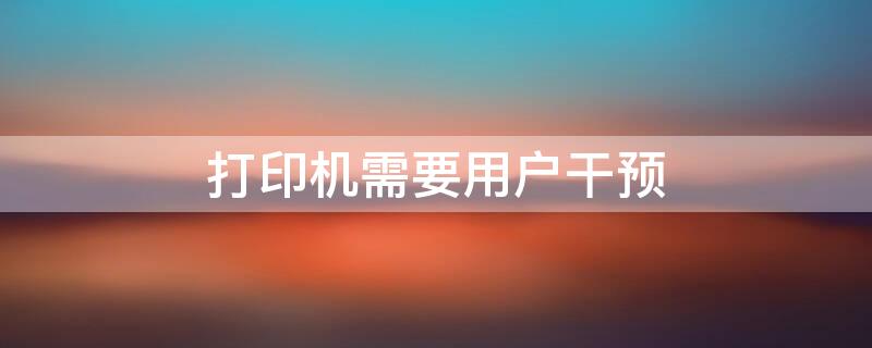 打印机需要用户干预 打印机需要用户干预什么意思