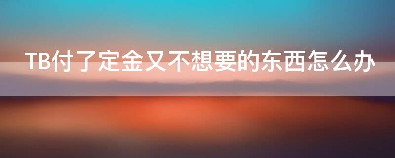 TB付了定金又不想要的东西怎么办（付过定金后,不想买了怎么办淘宝）
