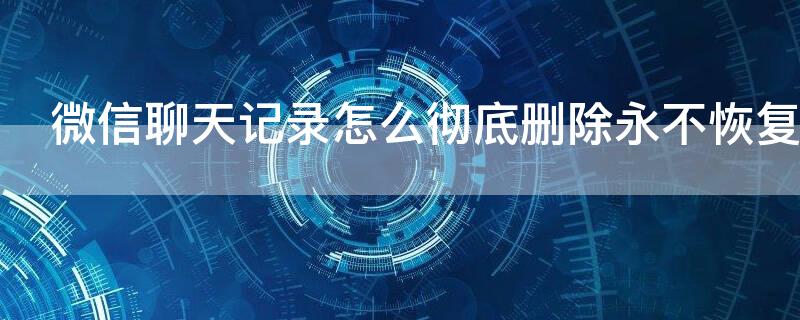 微信聊天记录怎么彻底删除永不恢复（微信聊天记录彻底删除永不恢复软件 免费）