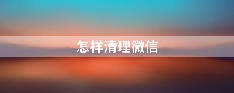 怎样清理微信（怎样清理微信删了我的人）