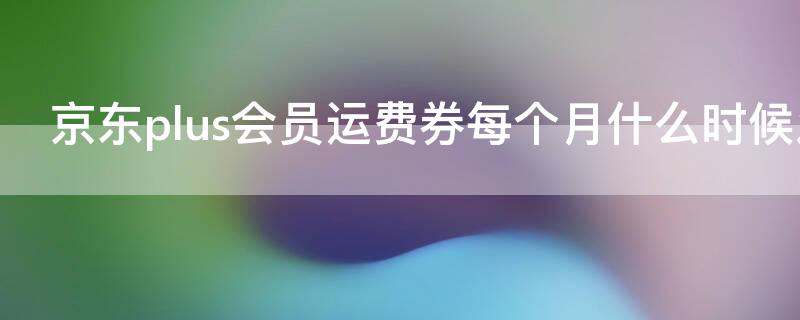京东plus会员运费券每个月什么时候发（京东plus会员运费券每个月什么时候发一次）
