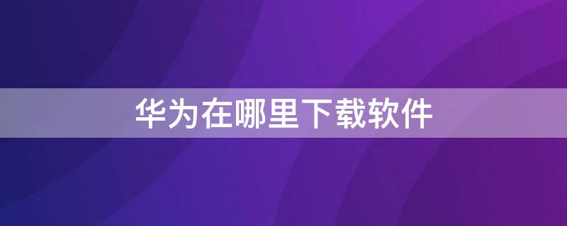 华为在哪里下载软件 华为手机下载软件在哪儿下载