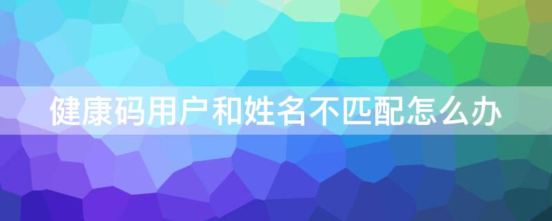健康码用户和姓名不匹配怎么办（健康码用户和姓名不匹配怎么办理）