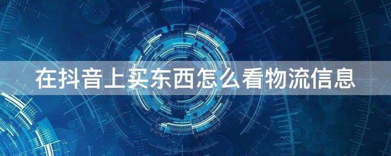 在抖音上买东西怎么看物流信息（抖音买东西怎样查看物流信息）