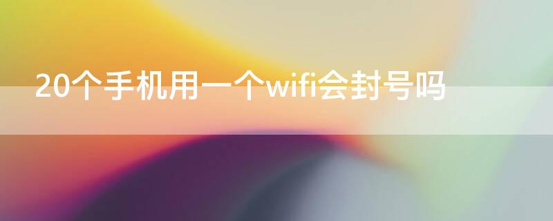 20个手机用一个wifi会封号吗（20个手机用一个wifi刷视频会封号吗）