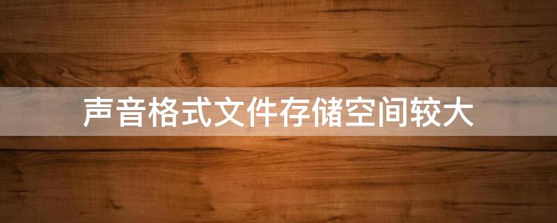 声音格式文件存储空间较大 声音格式文件存储空间较大怎么回事