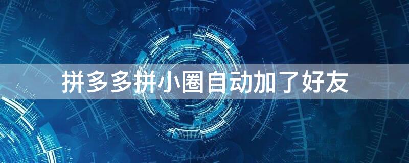 拼多多拼小圈自动加了好友 拼多多拼小圈总是自动加好友