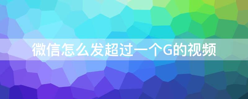 微信怎么发超过一个G的视频 微信怎么发超过一个g的视频到朋友圈