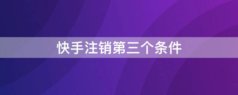 快手注销第三个条件 快手注销第三个条件要多久