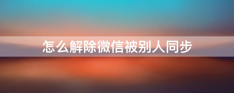 怎么解除微信被别人同步（手机被别人同步了会出现什么情况）