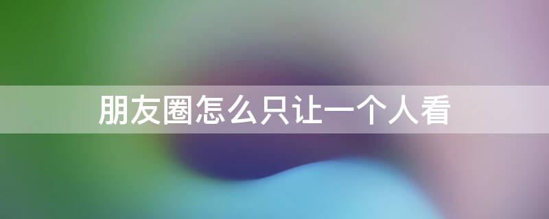 朋友圈怎么只让一个人看（朋友圈怎么只让一个人看见）