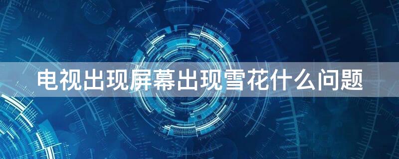 电视出现屏幕出现雪花什么问题 电视出现屏幕出现雪花什么问题啊