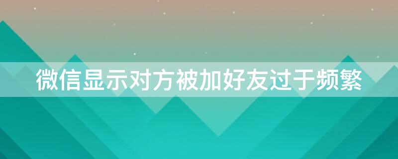 微信显示对方被加好友过于频繁（微信显示对方被加好友过于频繁怎么回事）