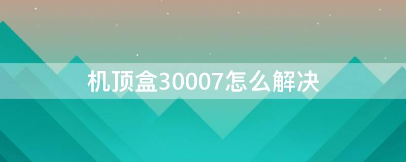 机顶盒30007怎么解决 机顶盒30006