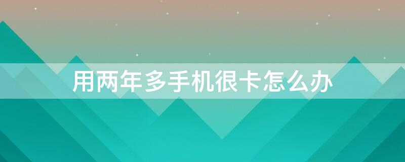 用两年多手机很卡怎么办 用两年多手机很卡怎么办啊