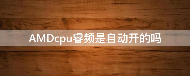 AMDcpu睿频是自动开的吗 amd处理器自动睿频