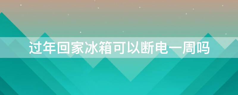 过年回家冰箱可以断电一周吗 过年回家冰箱可以断电一周吗视频