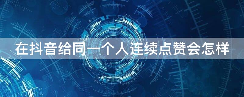 在抖音给同一个人连续点赞会怎样 在抖音给同一个人连续点赞会限流吗