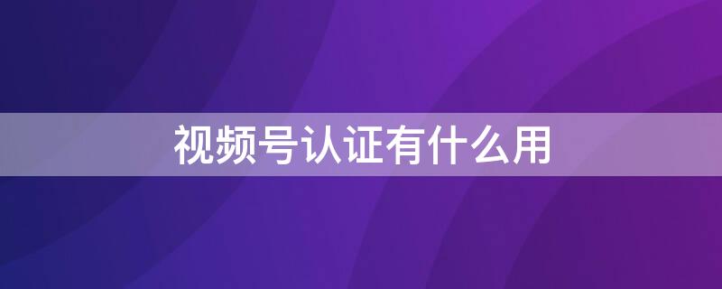 视频号认证有什么用 视频号认证有什么用?