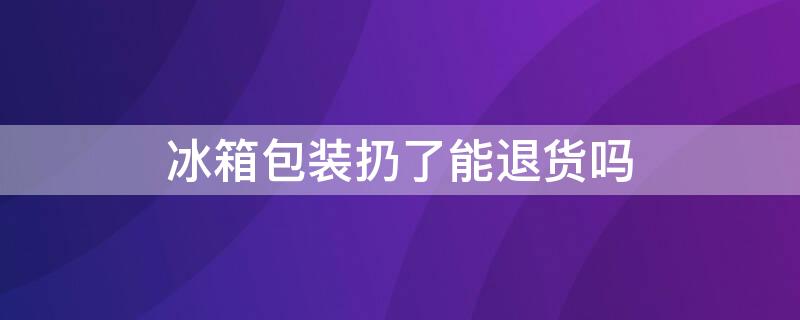 冰箱包装扔了能退货吗（冰箱包装没了还能不能退）