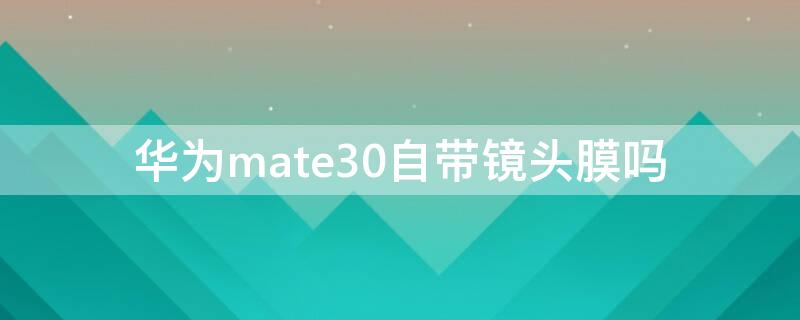 华为mate30自带镜头膜吗 mate30镜头膜有必要贴吗