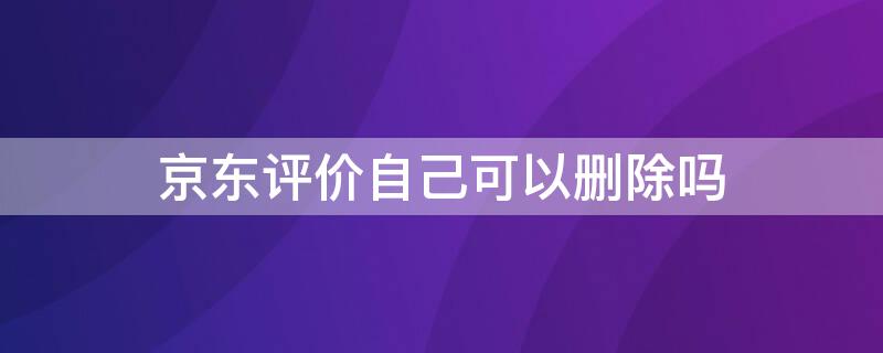 京东评价自己可以删除吗 京东评价自己可以删除吗怎么删