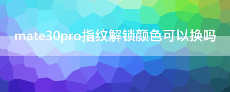 mate30pro指纹解锁颜色可以换吗 华为mate30pro屏幕指纹颜色